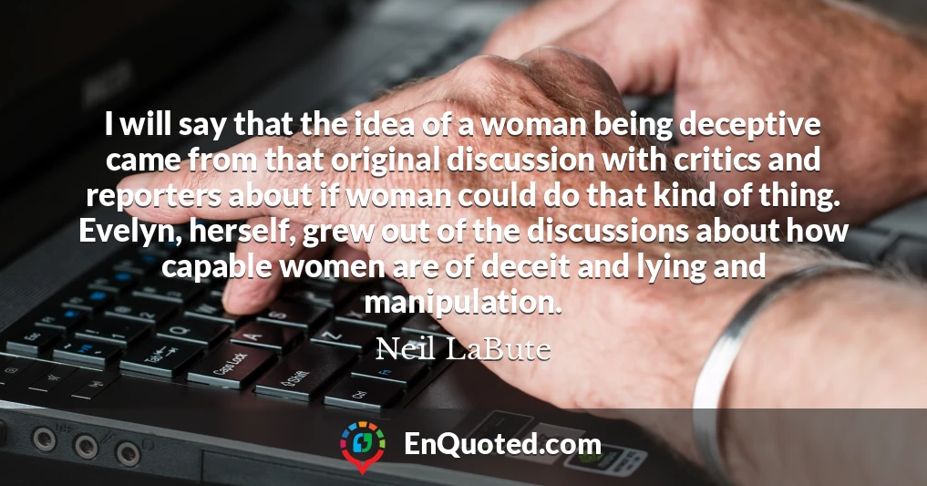 I will say that the idea of a woman being deceptive came from that original discussion with critics and reporters about if woman could do that kind of thing. Evelyn, herself, grew out of the discussions about how capable women are of deceit and lying and manipulation.