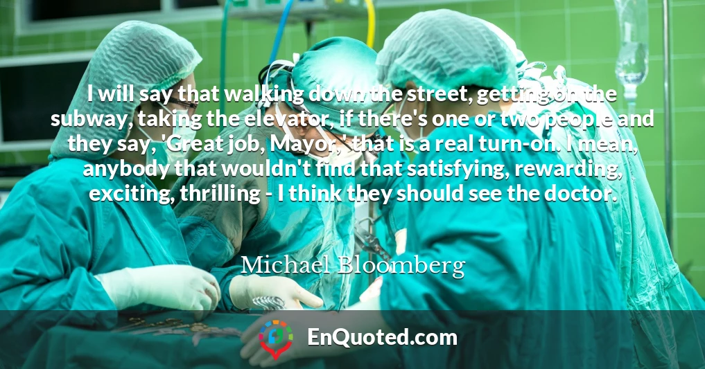 I will say that walking down the street, getting on the subway, taking the elevator, if there's one or two people and they say, 'Great job, Mayor,' that is a real turn-on. I mean, anybody that wouldn't find that satisfying, rewarding, exciting, thrilling - I think they should see the doctor.