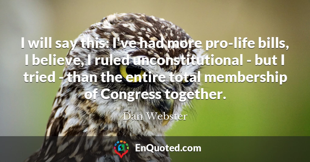 I will say this: I've had more pro-life bills, I believe, I ruled unconstitutional - but I tried - than the entire total membership of Congress together.