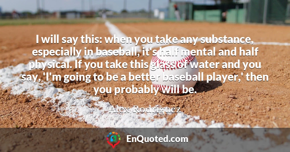 I will say this: when you take any substance, especially in baseball, it's half mental and half physical. If you take this glass of water and you say, 'I'm going to be a better baseball player,' then you probably will be.