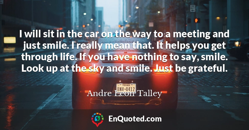 I will sit in the car on the way to a meeting and just smile. I really mean that. It helps you get through life. If you have nothing to say, smile. Look up at the sky and smile. Just be grateful.
