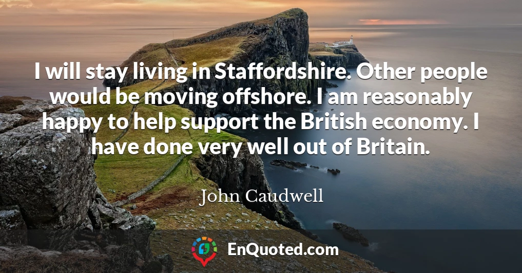 I will stay living in Staffordshire. Other people would be moving offshore. I am reasonably happy to help support the British economy. I have done very well out of Britain.