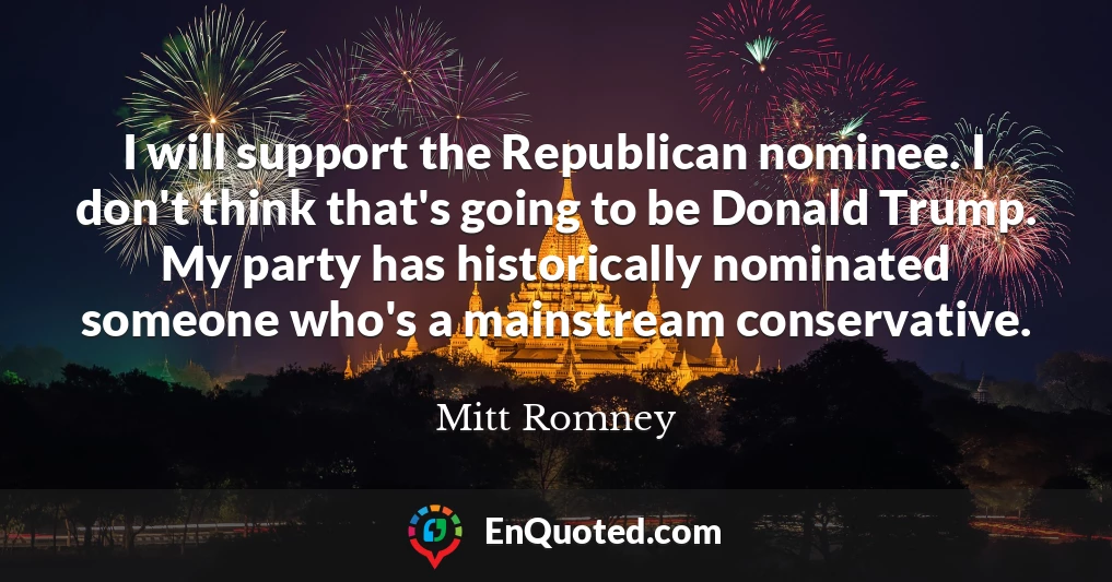 I will support the Republican nominee. I don't think that's going to be Donald Trump. My party has historically nominated someone who's a mainstream conservative.