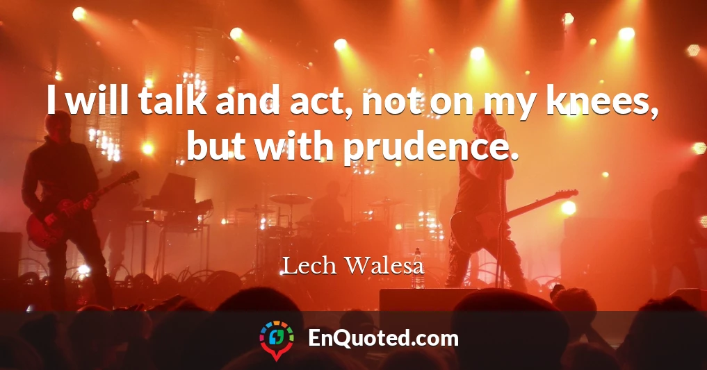 I will talk and act, not on my knees, but with prudence.