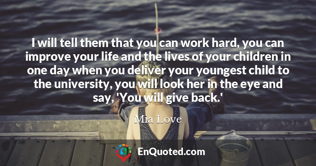 I will tell them that you can work hard, you can improve your life and the lives of your children in one day when you deliver your youngest child to the university, you will look her in the eye and say, 'You will give back.'