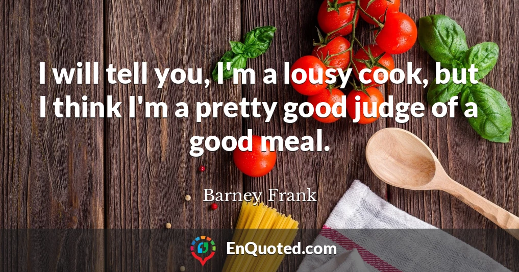 I will tell you, I'm a lousy cook, but I think I'm a pretty good judge of a good meal.