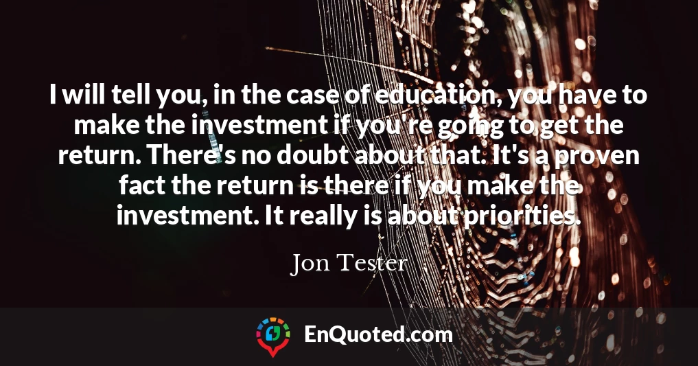I will tell you, in the case of education, you have to make the investment if you're going to get the return. There's no doubt about that. It's a proven fact the return is there if you make the investment. It really is about priorities.