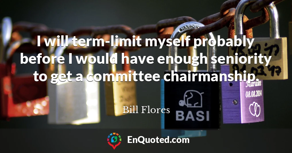 I will term-limit myself probably before I would have enough seniority to get a committee chairmanship.