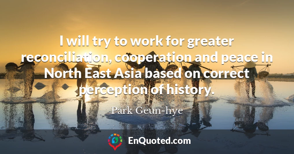 I will try to work for greater reconciliation, cooperation and peace in North East Asia based on correct perception of history.