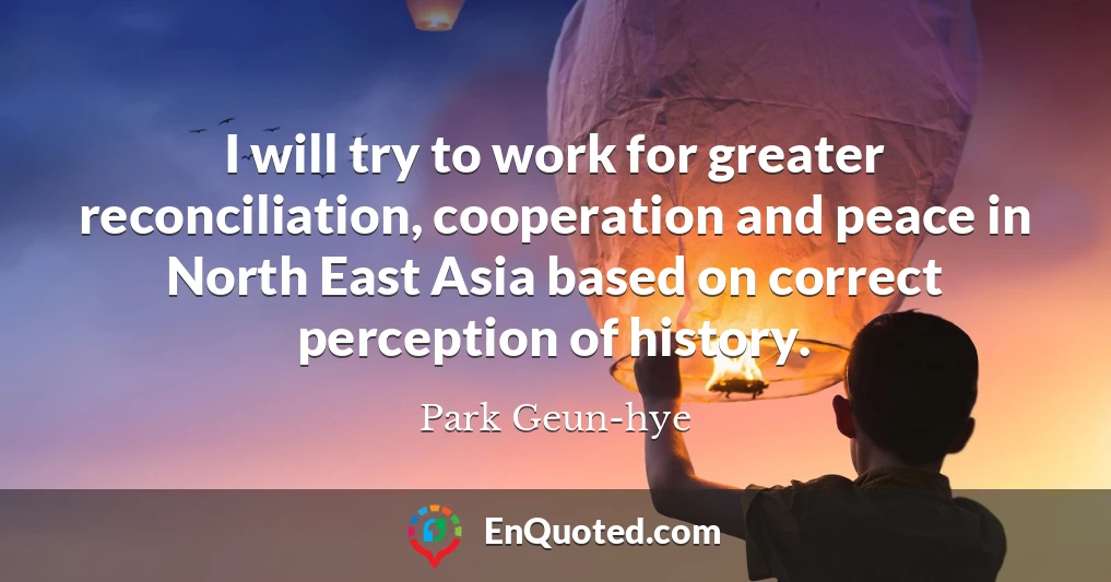 I will try to work for greater reconciliation, cooperation and peace in North East Asia based on correct perception of history.