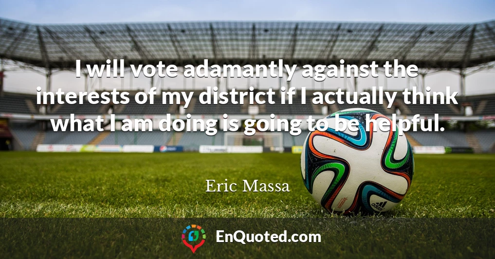 I will vote adamantly against the interests of my district if I actually think what I am doing is going to be helpful.