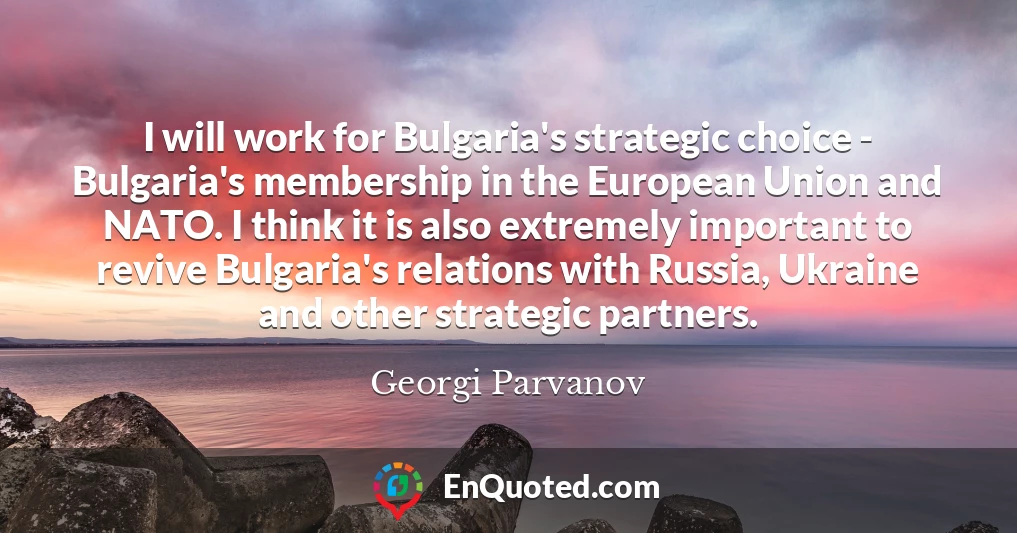 I will work for Bulgaria's strategic choice - Bulgaria's membership in the European Union and NATO. I think it is also extremely important to revive Bulgaria's relations with Russia, Ukraine and other strategic partners.