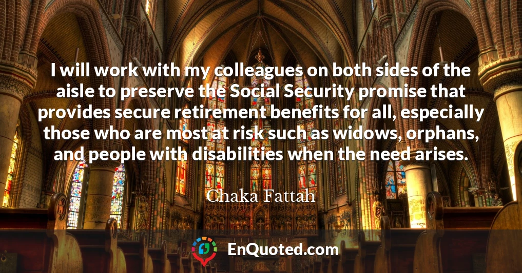 I will work with my colleagues on both sides of the aisle to preserve the Social Security promise that provides secure retirement benefits for all, especially those who are most at risk such as widows, orphans, and people with disabilities when the need arises.