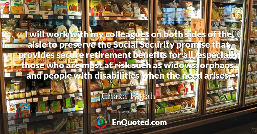 I will work with my colleagues on both sides of the aisle to preserve the Social Security promise that provides secure retirement benefits for all, especially those who are most at risk such as widows, orphans, and people with disabilities when the need arises.