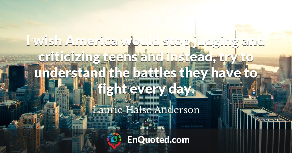 I wish America would stop judging and criticizing teens and instead, try to understand the battles they have to fight every day.