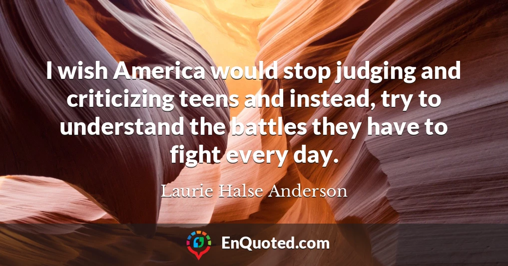 I wish America would stop judging and criticizing teens and instead, try to understand the battles they have to fight every day.