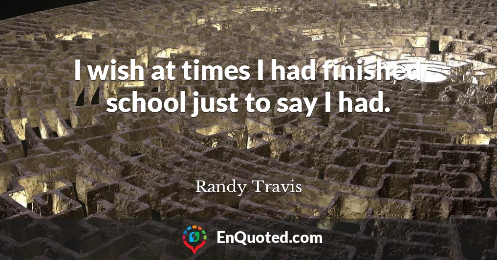 I wish at times I had finished school just to say I had.