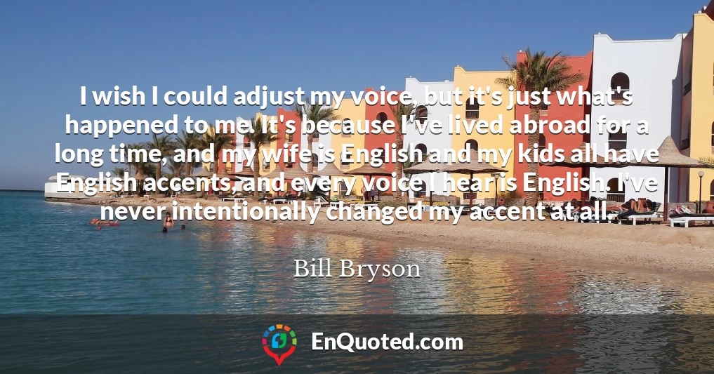 I wish I could adjust my voice, but it's just what's happened to me. It's because I've lived abroad for a long time, and my wife is English and my kids all have English accents, and every voice I hear is English. I've never intentionally changed my accent at all.