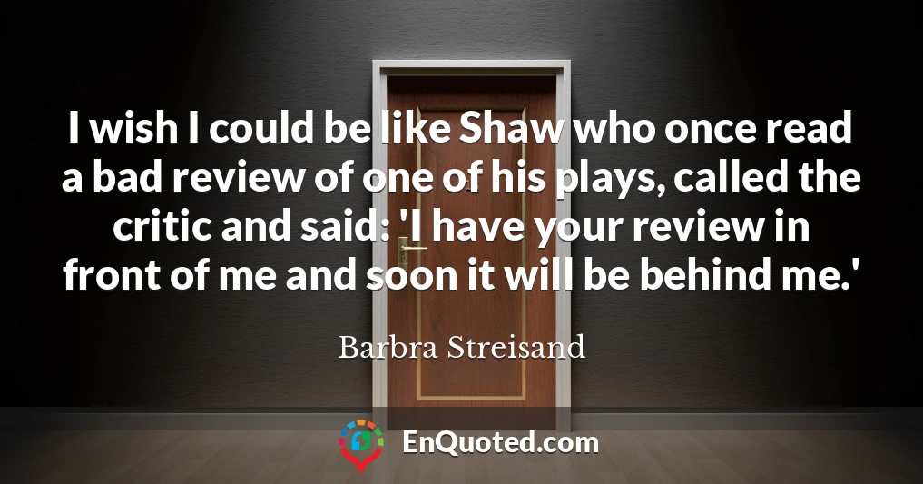 I wish I could be like Shaw who once read a bad review of one of his plays, called the critic and said: 'I have your review in front of me and soon it will be behind me.'