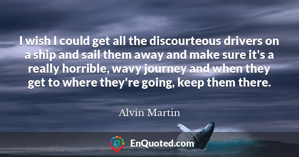 I wish I could get all the discourteous drivers on a ship and sail them away and make sure it's a really horrible, wavy journey and when they get to where they're going, keep them there.