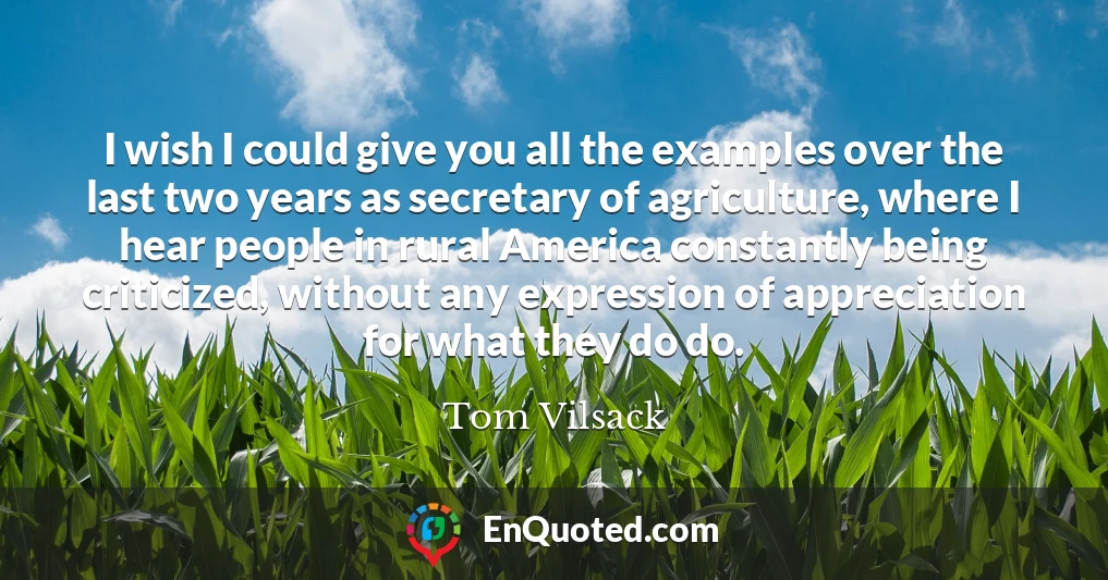 I wish I could give you all the examples over the last two years as secretary of agriculture, where I hear people in rural America constantly being criticized, without any expression of appreciation for what they do do.
