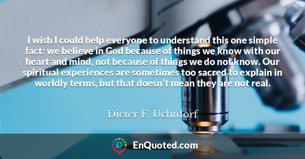 I wish I could help everyone to understand this one simple fact: we believe in God because of things we know with our heart and mind, not because of things we do not know. Our spiritual experiences are sometimes too sacred to explain in worldly terms, but that doesn't mean they are not real.