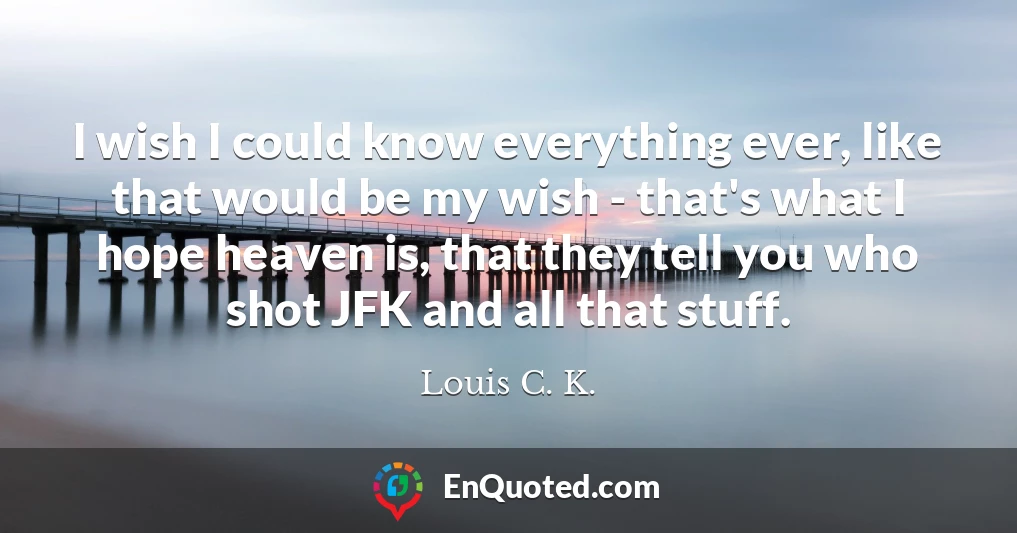I wish I could know everything ever, like that would be my wish - that's what I hope heaven is, that they tell you who shot JFK and all that stuff.