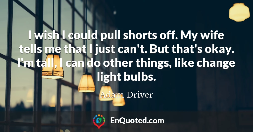 I wish I could pull shorts off. My wife tells me that I just can't. But that's okay. I'm tall, I can do other things, like change light bulbs.