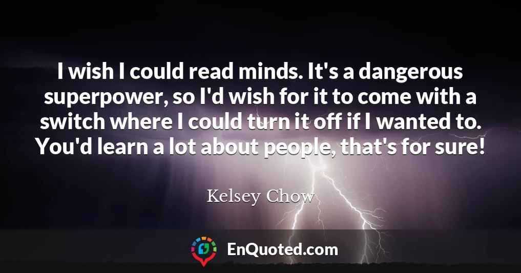 I wish I could read minds. It's a dangerous superpower, so I'd wish for it to come with a switch where I could turn it off if I wanted to. You'd learn a lot about people, that's for sure!