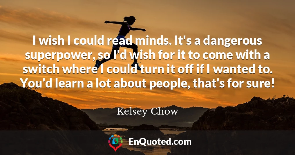 I wish I could read minds. It's a dangerous superpower, so I'd wish for it to come with a switch where I could turn it off if I wanted to. You'd learn a lot about people, that's for sure!