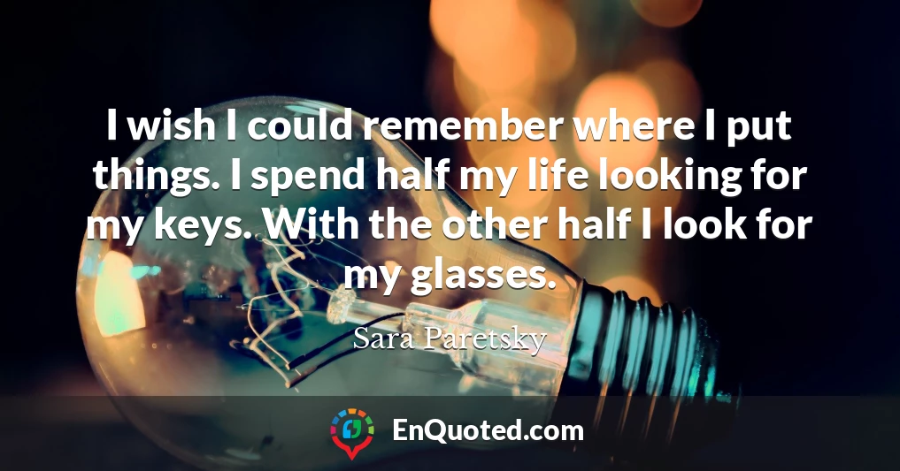 I wish I could remember where I put things. I spend half my life looking for my keys. With the other half I look for my glasses.