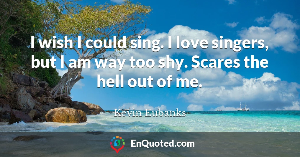 I wish I could sing. I love singers, but I am way too shy. Scares the hell out of me.