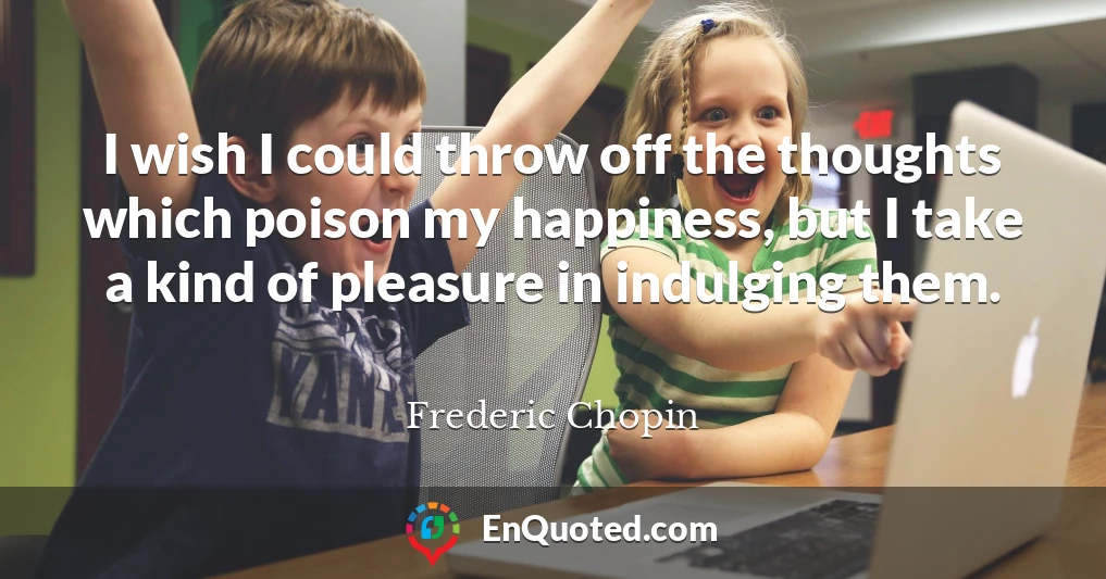 I wish I could throw off the thoughts which poison my happiness, but I take a kind of pleasure in indulging them.