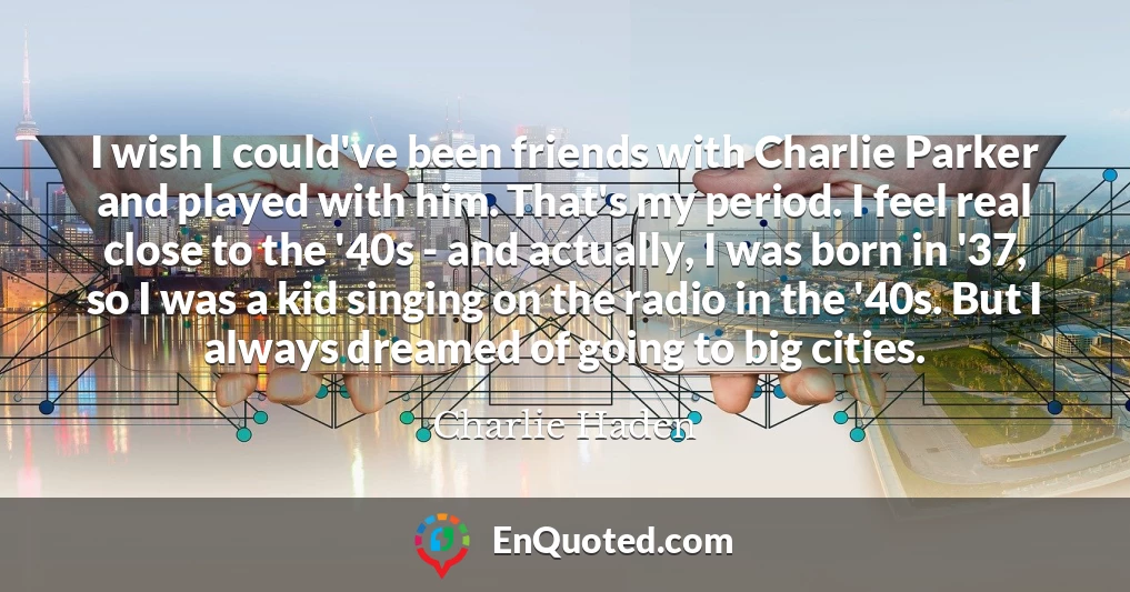 I wish I could've been friends with Charlie Parker and played with him. That's my period. I feel real close to the '40s - and actually, I was born in '37, so I was a kid singing on the radio in the '40s. But I always dreamed of going to big cities.