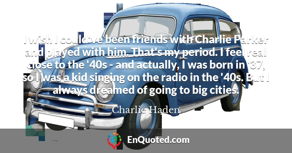 I wish I could've been friends with Charlie Parker and played with him. That's my period. I feel real close to the '40s - and actually, I was born in '37, so I was a kid singing on the radio in the '40s. But I always dreamed of going to big cities.