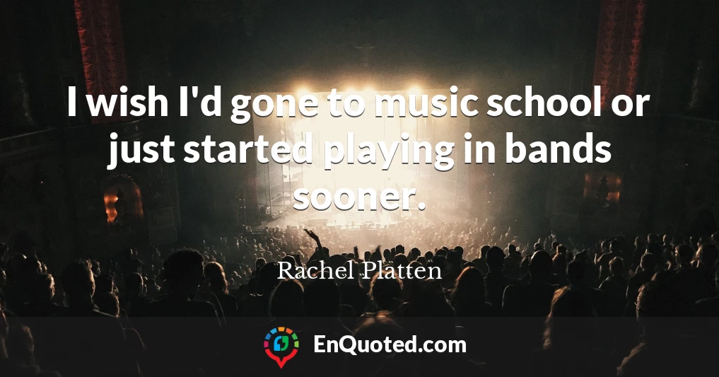 I wish I'd gone to music school or just started playing in bands sooner.