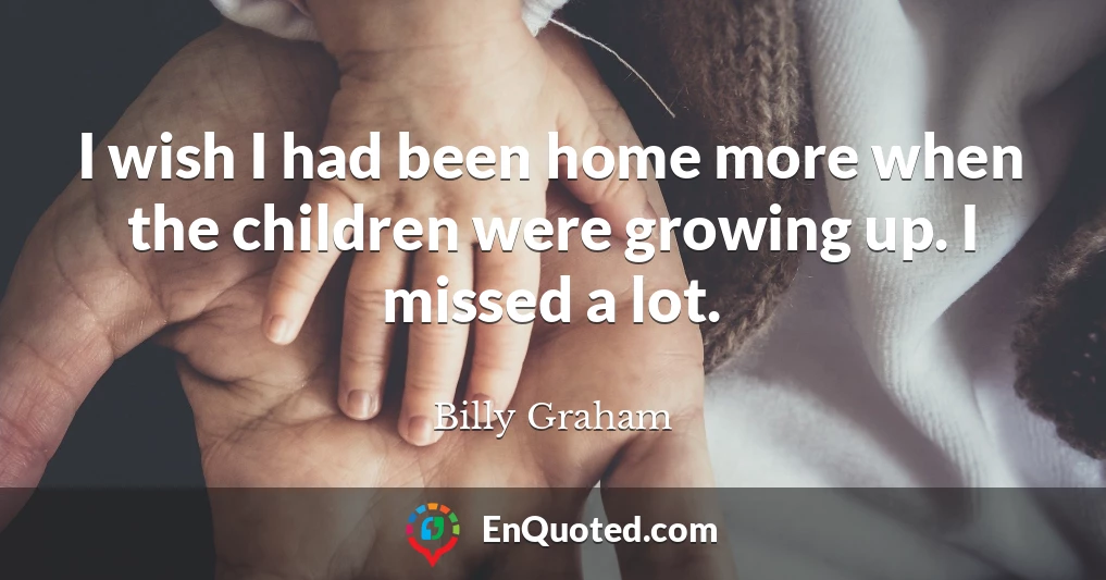 I wish I had been home more when the children were growing up. I missed a lot.