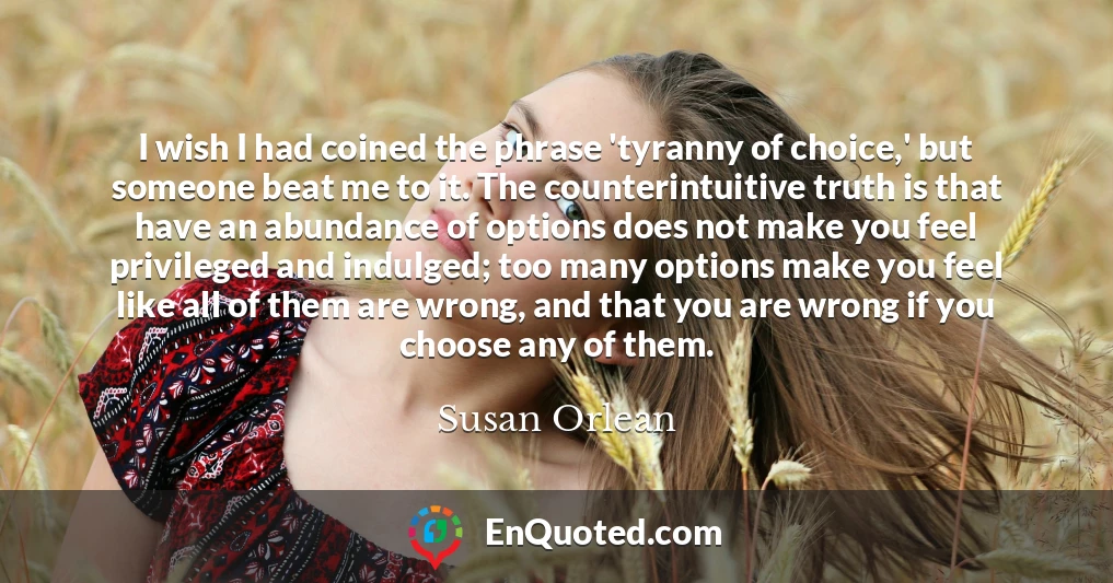 I wish I had coined the phrase 'tyranny of choice,' but someone beat me to it. The counterintuitive truth is that have an abundance of options does not make you feel privileged and indulged; too many options make you feel like all of them are wrong, and that you are wrong if you choose any of them.