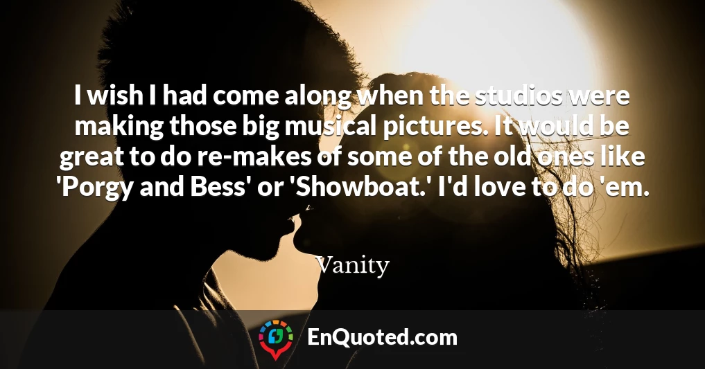I wish I had come along when the studios were making those big musical pictures. It would be great to do re-makes of some of the old ones like 'Porgy and Bess' or 'Showboat.' I'd love to do 'em.