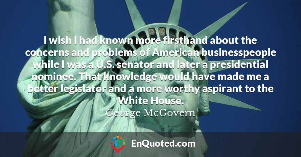I wish I had known more firsthand about the concerns and problems of American businesspeople while I was a U.S. senator and later a presidential nominee. That knowledge would have made me a better legislator and a more worthy aspirant to the White House.