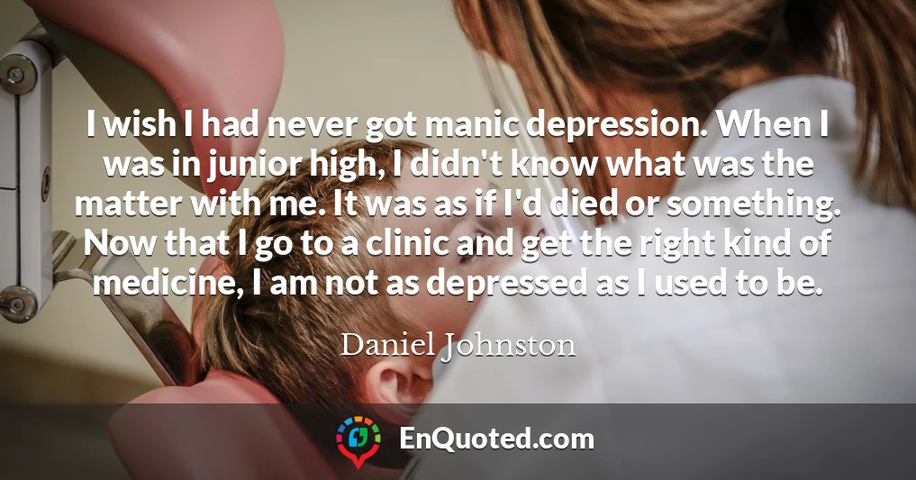 I wish I had never got manic depression. When I was in junior high, I didn't know what was the matter with me. It was as if I'd died or something. Now that I go to a clinic and get the right kind of medicine, I am not as depressed as I used to be.