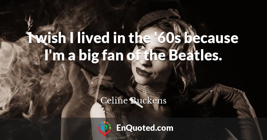 I wish I lived in the '60s because I'm a big fan of the Beatles.