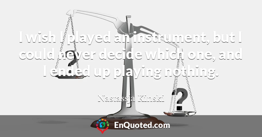 I wish I played an instrument, but I could never decide which one, and I ended up playing nothing.