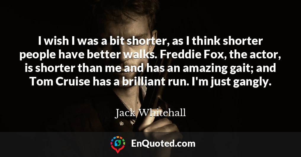 I wish I was a bit shorter, as I think shorter people have better walks. Freddie Fox, the actor, is shorter than me and has an amazing gait; and Tom Cruise has a brilliant run. I'm just gangly.