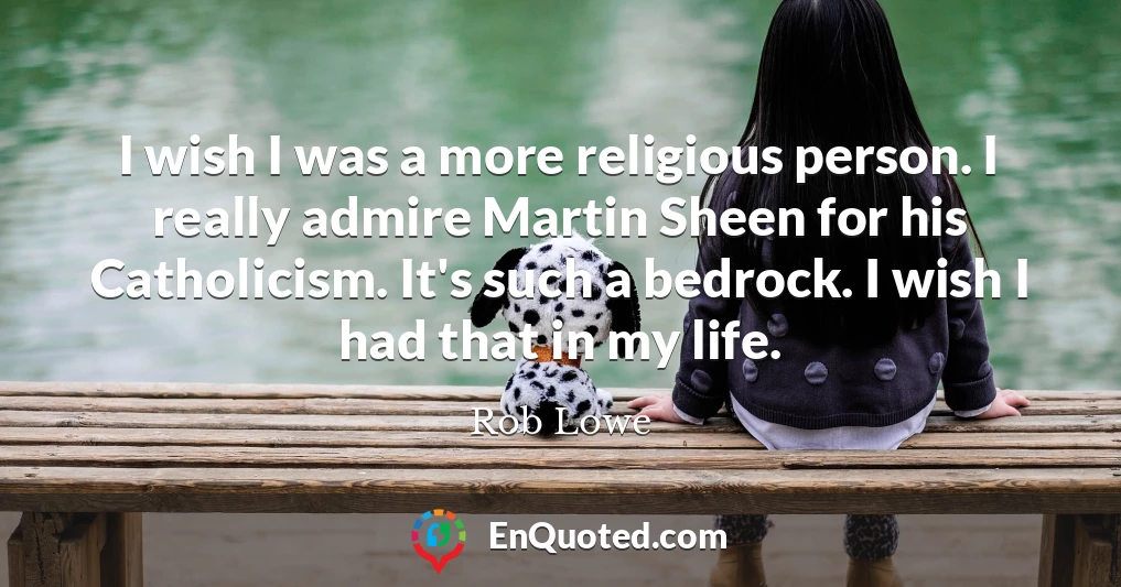 I wish I was a more religious person. I really admire Martin Sheen for his Catholicism. It's such a bedrock. I wish I had that in my life.