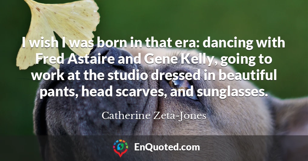 I wish I was born in that era: dancing with Fred Astaire and Gene Kelly, going to work at the studio dressed in beautiful pants, head scarves, and sunglasses.