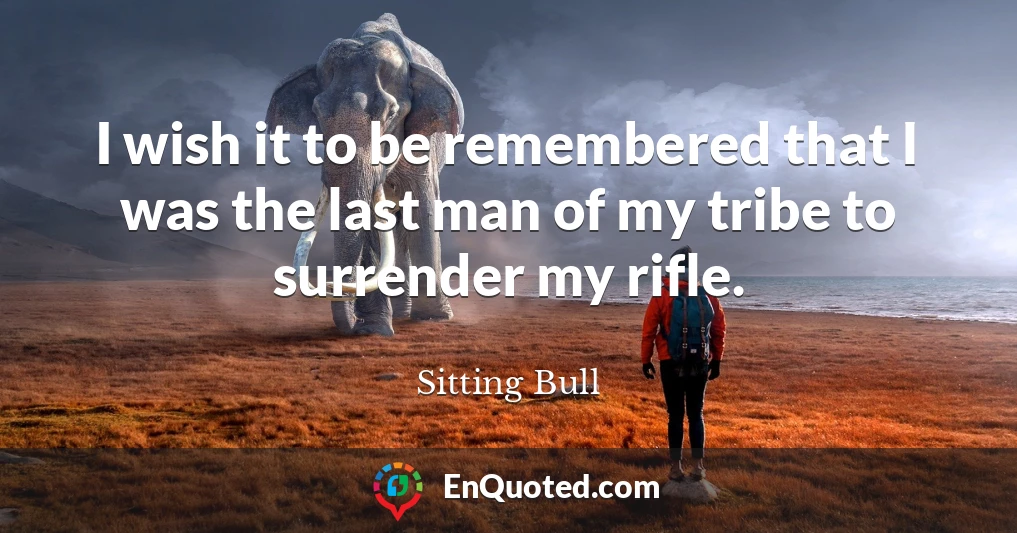 I wish it to be remembered that I was the last man of my tribe to surrender my rifle.