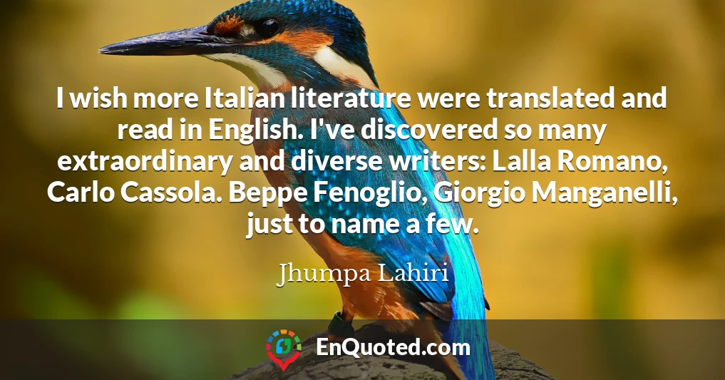 I wish more Italian literature were translated and read in English. I've discovered so many extraordinary and diverse writers: Lalla Romano, Carlo Cassola. Beppe Fenoglio, Giorgio Manganelli, just to name a few.
