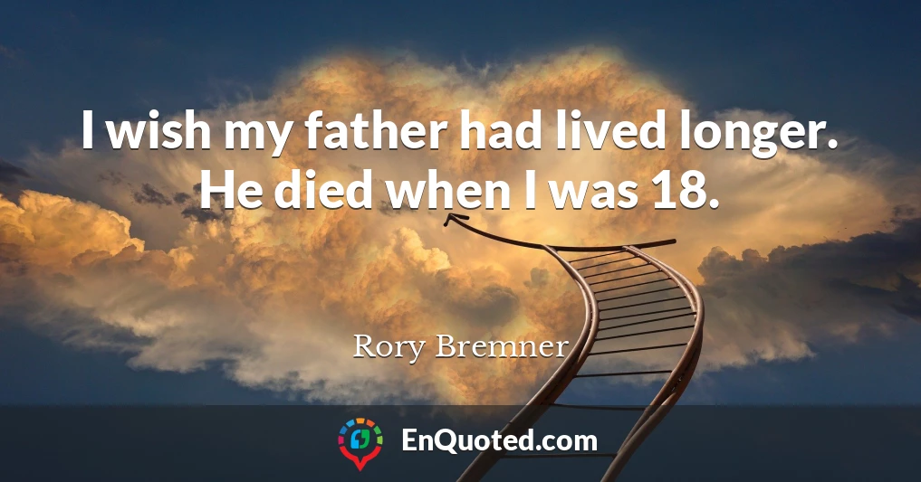 I wish my father had lived longer. He died when I was 18.
