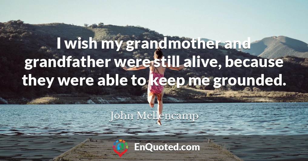 I wish my grandmother and grandfather were still alive, because they were able to keep me grounded.
